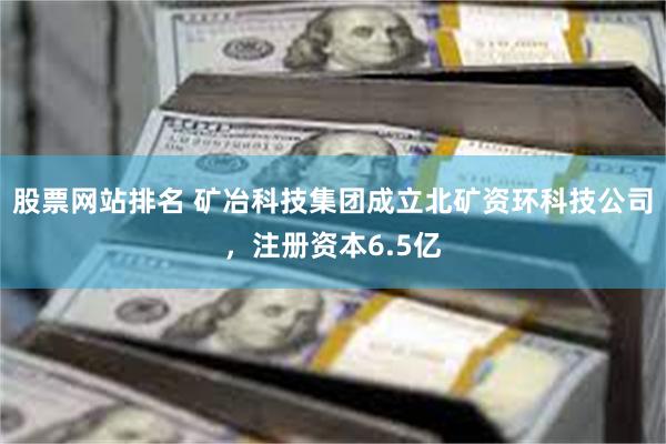 股票网站排名 矿冶科技集团成立北矿资环科技公司，注册资本6.5亿