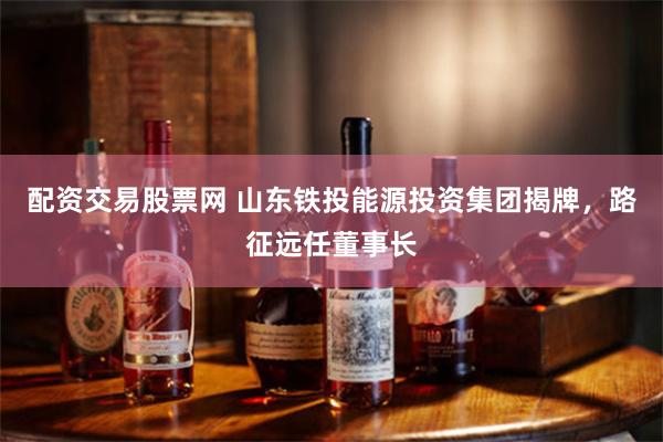 配资交易股票网 山东铁投能源投资集团揭牌，路征远任董事长