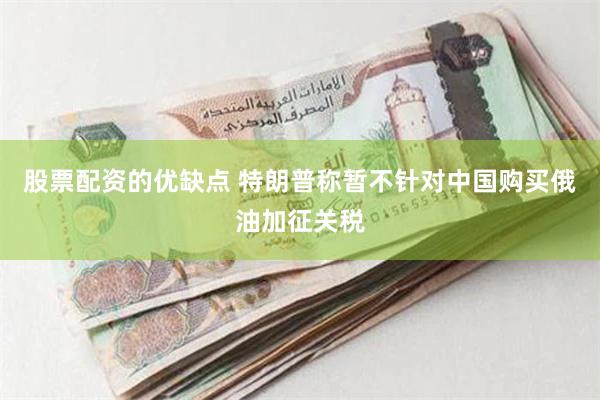 股票配资的优缺点 特朗普称暂不针对中国购买俄油加征关税