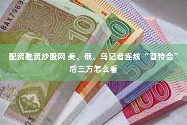 配资融资炒股网 美、俄、乌记者连线 “普特会”后三方怎么看