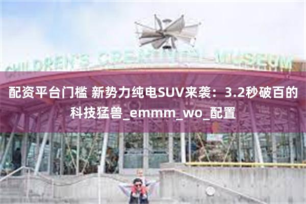 配资平台门槛 新势力纯电SUV来袭：3.2秒破百的科技猛兽_emmm_wo_配置