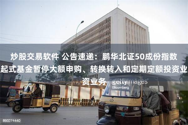 炒股交易软件 公告速递：鹏华北证50成份指数发起式基金暂停大额申购、转换转入和定期定额投资业务