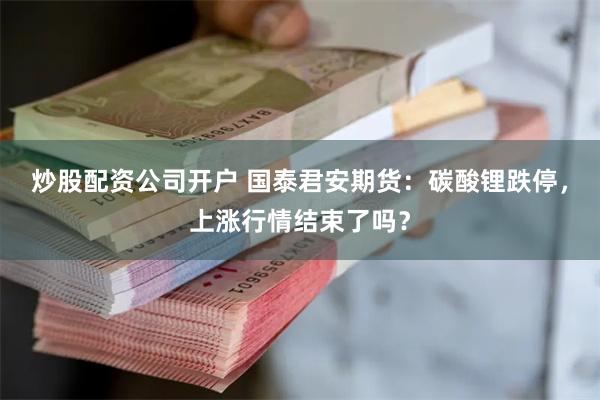 炒股配资公司开户 国泰君安期货：碳酸锂跌停，上涨行情结束了吗？