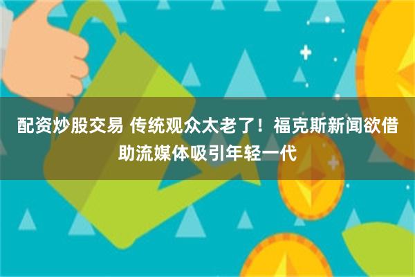 配资炒股交易 传统观众太老了！福克斯新闻欲借助流媒体吸引年轻一代