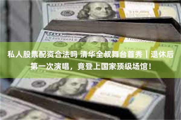 私人股票配资合法吗 清华全叔舞台首秀｜退休后第一次演唱，竟登上国家顶级场馆！