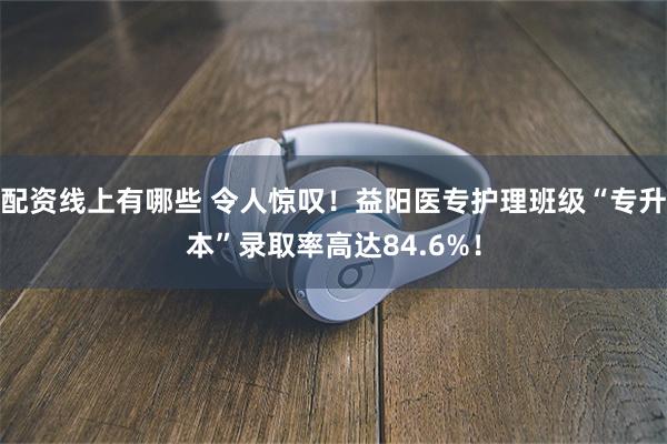 配资线上有哪些 令人惊叹！益阳医专护理班级“专升本”录取率高达84.6%！