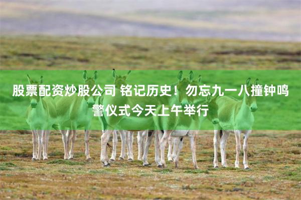 股票配资炒股公司 铭记历史！勿忘九一八撞钟鸣警仪式今天上午举行